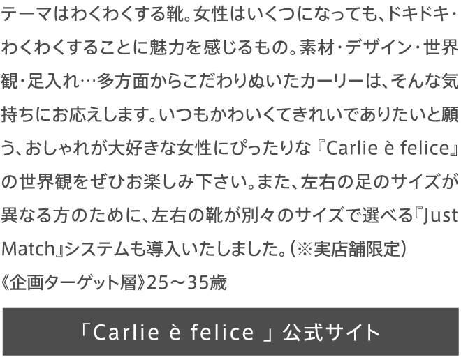 テーマはわくわくする靴。女性はいくつになっても、ドキドキ・わくわくすることに魅力を感じるもの。素材・デザイン・世界観・足入れ…多方面からこだわりぬいたカーリーは、そんな気持ちにお応えします。いつもかわいくてきれいでありたいと願う、おしゃれが大好きな女性にぴったりな 『Carlie è felice』の世界観をぜひお楽しみ下さい。また、左右の足のサイズが異なる方のために、左右の靴が別々のサイズで選べる『Just Match』システムも導入いたしました。（※実店舗限定）《企画ターゲット層》25〜35歳