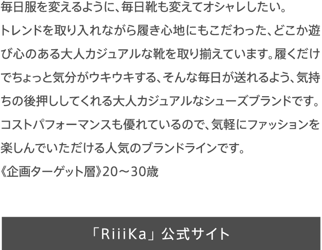 毎日服を変えるように、毎日靴も変えてオシャレしたい。トレンドを取り入れながら履き心地にもこだわった、どこか遊び心のある大人カジュアルな靴を取り揃えています。履くだけでちょっと気分がウキウキする、そんな毎日が送れるよう、気持ちの後押ししてくれる大人カジュアルなシューズブランドです。コストパフォーマンスも優れているので、気軽にファッションを楽しんでいただける人気のブランドラインです。《企画ターゲット層》20〜30歳
