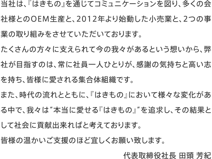 当社は、『はきもの』を通じてコミュニケーションを図り、多くの会社様とのOEM生産と、2012年より始動した小売業と、2つの事業の取り組みをさせていただいております。たくさんの方々に支えられて今の我々があるという想いから、弊社が目指すのは、常に社員一人ひとりが、感謝の気持ちと高い志を持ち、皆様に愛される集合体組織です。また、時代の流れとともに、『はきもの』において様々な変化がある中で、我々は“本当に愛せる『はきもの』”を追求し、その結果として社会に貢献出来ればと考えております。皆様の温かいご支援のほど宜しくお願い致します。代表取締役社長 田頭 芳紀
